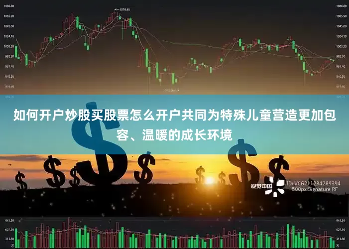 如何开户炒股买股票怎么开户共同为特殊儿童营造更加包容、温暖的成长环境