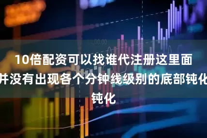 10倍配资可以找谁代注册这里面并没有出现各个分钟线级别的底部钝化