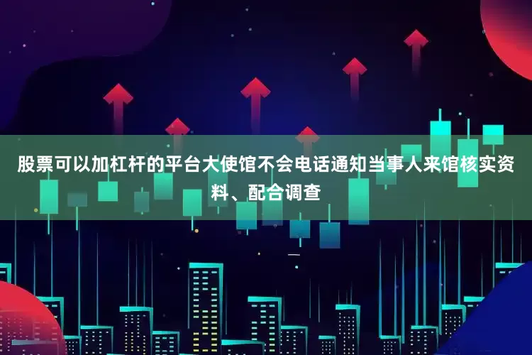 股票可以加杠杆的平台大使馆不会电话通知当事人来馆核实资料、配合调查