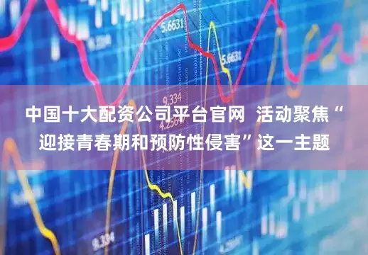 中国十大配资公司平台官网  活动聚焦“迎接青春期和预防性侵害”这一主题