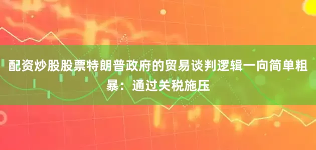 配资炒股股票特朗普政府的贸易谈判逻辑一向简单粗暴：通过关税施压