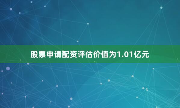 股票申请配资评估价值为1.01亿元