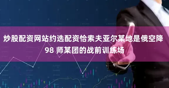 炒股配资网站约选配资恰索夫亚尔某地是俄空降 98 师某团的战前训练场