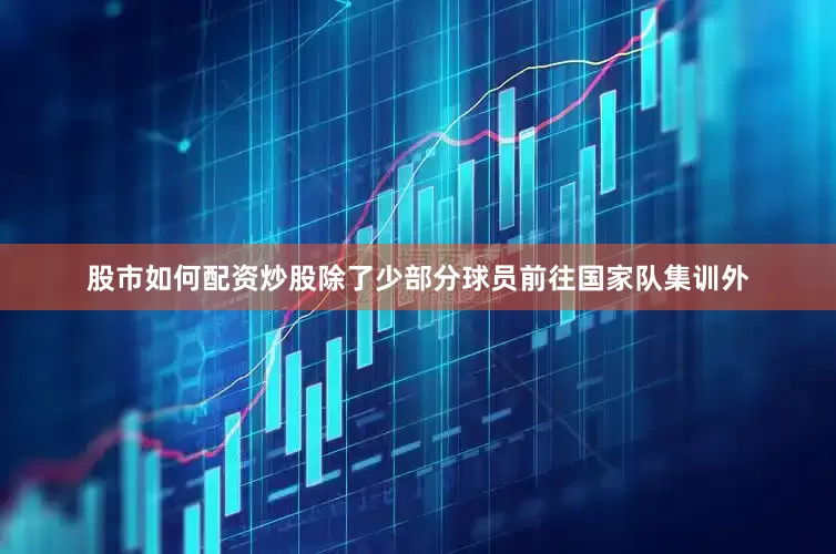 股市如何配资炒股除了少部分球员前往国家队集训外