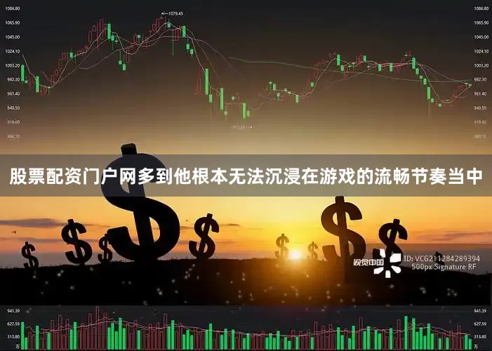 股票配资门户网多到他根本无法沉浸在游戏的流畅节奏当中