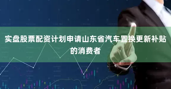 实盘股票配资计划申请山东省汽车置换更新补贴的消费者