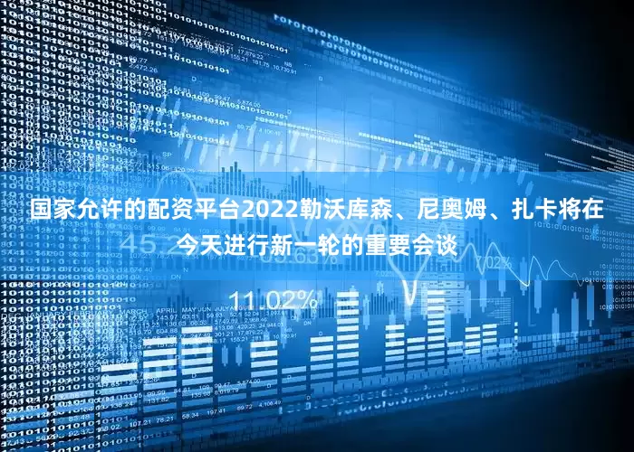 国家允许的配资平台2022勒沃库森、尼奥姆、扎卡将在今天进行新一轮的重要会谈
