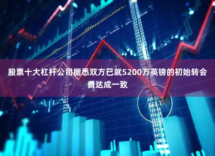 股票十大杠杆公司 据悉双方已就5200万英镑的初始转会费达成一致
