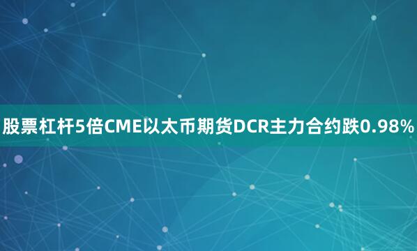 股票杠杆5倍CME以太币期货DCR主力合约跌0.98%