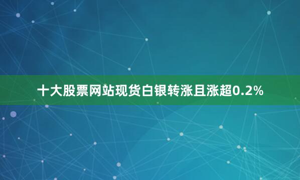 十大股票网站现货白银转涨且涨超0.2%