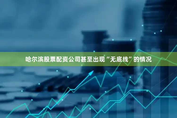 哈尔滨股票配资公司甚至出现“无底线”的情况