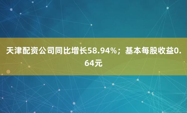 天津配资公司同比增长58.94%；基本每股收益0.64元