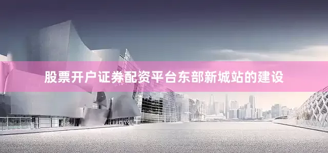 股票开户证券配资平台　　东部新城站的建设