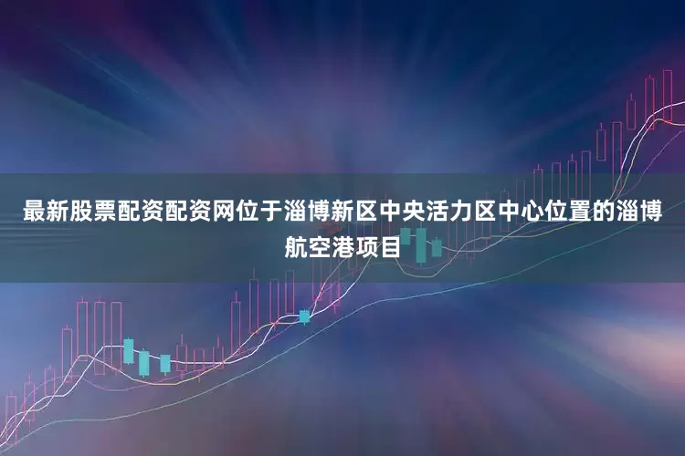 最新股票配资配资网　　位于淄博新区中央活力区中心位置的淄博航空港项目
