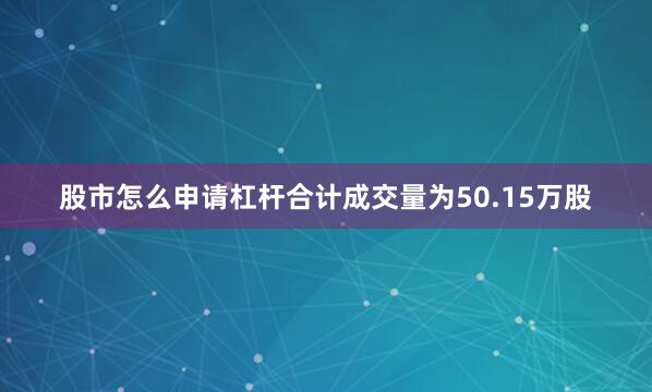股市怎么申请杠杆合计成交量为50.15万股